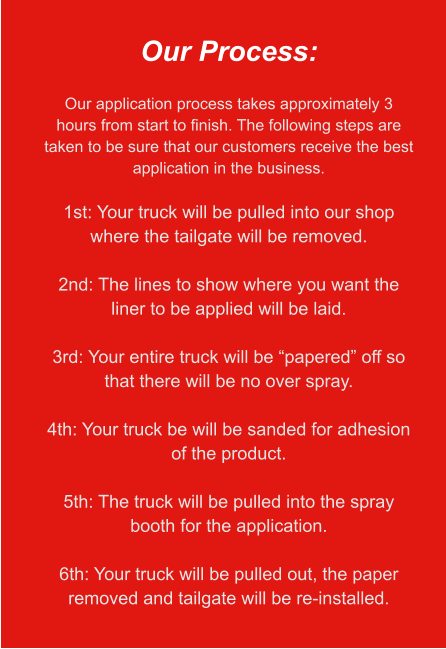 Our Process:  Our application process takes approximately 3 hours from start to finish. The following steps are taken to be sure that our customers receive the best application in the business.  1st: Your truck will be pulled into our shop where the tailgate will be removed.  2nd: The lines to show where you want the liner to be applied will be laid.  3rd: Your entire truck will be “papered” off so that there will be no over spray.  4th: Your truck be will be sanded for adhesion of the product.  5th: The truck will be pulled into the spray booth for the application.  6th: Your truck will be pulled out, the paper removed and tailgate will be re-installed.