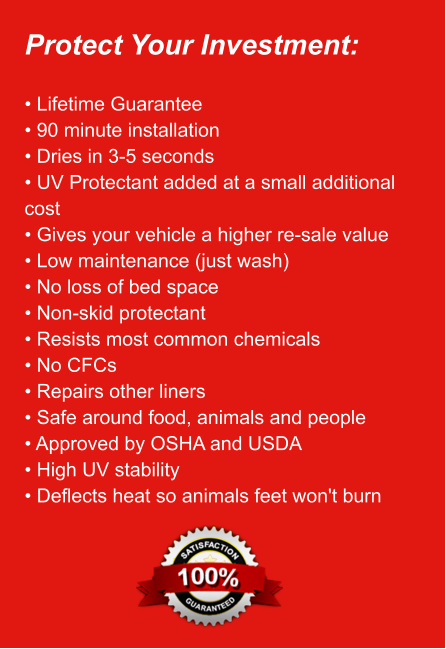 Protect Your Investment:  • Lifetime Guarantee • 90 minute installation • Dries in 3-5 seconds • UV Protectant added at a small additional   cost • Gives your vehicle a higher re-sale value • Low maintenance (just wash) • No loss of bed space • Non-skid protectant • Resists most common chemicals • No CFCs • Repairs other liners • Safe around food, animals and people • Approved by OSHA and USDA • High UV stability • Deflects heat so animals feet won't burn