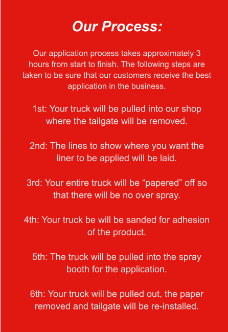 Our Process:  Our application process takes approximately 3 hours from start to finish. The following steps are taken to be sure that our customers receive the best application in the business.  1st: Your truck will be pulled into our shop where the tailgate will be removed.  2nd: The lines to show where you want the liner to be applied will be laid.  3rd: Your entire truck will be “papered” off so that there will be no over spray.  4th: Your truck be will be sanded for adhesion of the product.  5th: The truck will be pulled into the spray booth for the application.  6th: Your truck will be pulled out, the paper removed and tailgate will be re-installed.