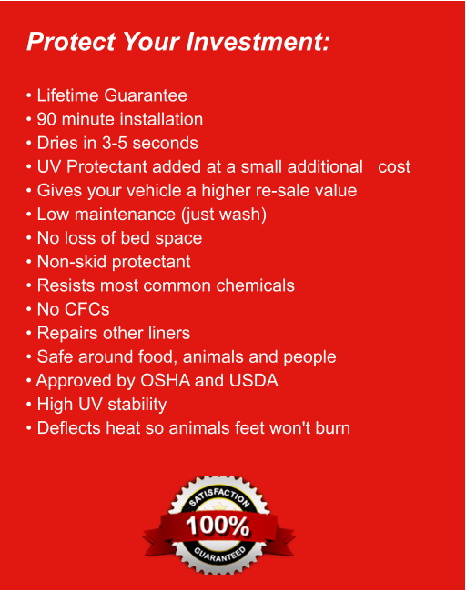 Protect Your Investment:  • Lifetime Guarantee • 90 minute installation • Dries in 3-5 seconds • UV Protectant added at a small additional   cost • Gives your vehicle a higher re-sale value • Low maintenance (just wash) • No loss of bed space • Non-skid protectant • Resists most common chemicals • No CFCs • Repairs other liners • Safe around food, animals and people • Approved by OSHA and USDA • High UV stability • Deflects heat so animals feet won't burn